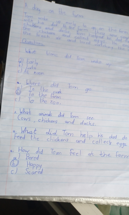 A day on the farm 
Tom woke up early to go on the form 
with his dad At the farm they saw can 
chickiens and ducks. Tom helped hs dad P 
the chickens and collect eggs. He en 
the fresh air and loved watching the 
Questions 
What time did Tom wake up 
②) Early b) Late 
() At noon 
2. Where did Tom go 
al To the park 
⑥) To the farm 
c) To the zoo. 
3. What animals did Tom see. 
Cows, chickens and ducks. 
4. What did Tom help his dad do 
Feed the chickens and collect eggs. 
5s. How did Tom feel at the farm 
a) Bored 
⑥) Happy 
() Scared