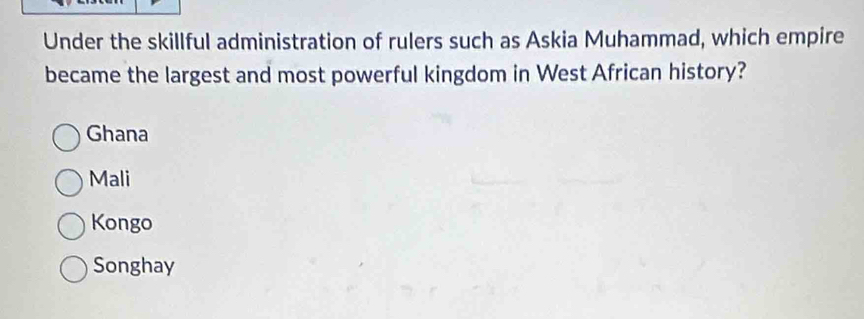 Under the skillful administration of rulers such as Askia Muhammad, which empire
became the largest and most powerful kingdom in West African history?
Ghana
Mali
Kongo
Songhay