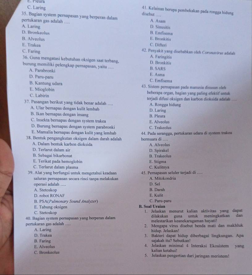 E. Pleura
41. Kelainan berupa pembekakan pada rongga hidung
C. Laring disebut …
35. Bagian system pernapasan yang berperan dalam A. Asam
pertukaran gas adalah …
A. Laring D. Sinusitis
B. Emfisema
D. Bronkeolus E. Bronkitis
B. Alveolus C. Difteri
E. Trakea 42. Penyakit yang disebabkan oleh Coronovirus adalah
C. Faring A. Faringitis
36. Guna mengatasi kebutuhan oksigen saat terbang, D. Bronkitis
burung memiliki pelengkap pernapasan, yaitu … B. SARS
A. Parabronki E. Asma
D. Paru-paru C. Emfisema
B. Kantung udara 43. Sistem pernapasan pada manusia disusun oleh
E. Mioglobin beberapa organ, bagian yang paling efektif untuk
C. Labirin terjadi difusi oksigen dan karbon dioksida adalah ....
37. Pasangan berikut yang tidak benar adalah ... A. Rongga hidung
A. Ular bernapas dengan kulit lembab D. Laring
B. Ikan bernapas dengan insang B. Pleura
C. Insekta bernapas dengan system trakea E. Alveolus
D. Burung bernapas dengan system parabronki C. Trakeolus
E. Mamalia bernapas dengan kulit yang lembab 44. Pada serangga, pertukaran udara di system trakea
38. Bentuk pengangkutan oksigen dalam darah adalah bermuara di ....
A. Dalam bentuk karbon dioksida A. Alveolus
D. Terlarut dalam air D. Spirakel
B. Sebagai bikarbonat B. Trakeolus
E. Terikat pada hemoglobin E. Stigma
C. Terlarut dalam plasma C. Kulitnya
39. Alat yang berfungsi untuk mengetahui keadaan 45. Pernapasan seluler terjadi di ....
saluran pernapasan secara rinci tanpa melakukan A. Mitokondria
operasi adalah … D. Sel
A. Stetoskop B. Darah
D. robot RONAF E. Kulit
B. PSA(Pulmonary Sound Analyzer) C. Paru-paru
E. Tabung oksigen B. Soal Uraian
C. Stetoskop 1. Jelaskan menurut kalian aktivitas yang dapat
dilakukan guna untuk meningkatkan dan
40. Bagian system pernapasan yang berperan dalam melestarikan keanekaragaman hayati!
pertukaran gas adalah ... 2. Mengapa virus disebut benda mati dan makhluk
A. Laring hidup. Jelaskan!
D. Trakea 3. Bakteri dapat hidup diberbagai lingkungan. Apa
B. Faring sajakah itu? Sebutkan!
E. Alveolus 4. Jelaskan minimal 4 Interaksi Ekosistem yang
kalian ketahui!
C. Bronkeolus 5. Jelaskan pengertian dari jaringan meristem!