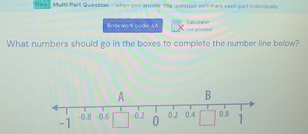 cw! Multi Part Question - when you answer this question we'll mark each part individually 
Bookwork code: 4A not allawed Calculater 
What numbers should go in the boxes to complete the number line below?