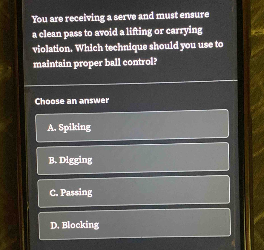 You are receiving a serve and must ensure
a clean pass to avoid a lifting or carrying
violation. Which technique should you use to
maintain proper ball control?
Choose an answer
A. Spiking
B. Digging
C. Passing
D. Blocking