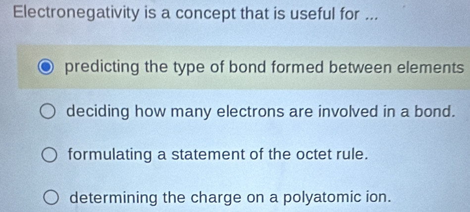 Electronegativity is a concept that is useful for ...
predicting the type of bond formed between elements
deciding how many electrons are involved in a bond.
formulating a statement of the octet rule.
determining the charge on a polyatomic ion.