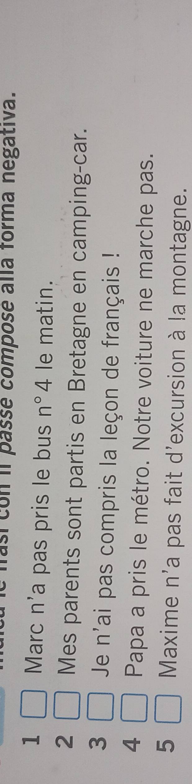 así con il passe compose alla forma negativa. 
1 
Marc n'a pas pris le bus n°4 le matin. 
2 
Mes parents sont partis en Bretagne en camping-car. 
3 
Je n' lai pas compris la leçon de français ! 
4 
Papa a pris le métro. Notre voiture ne marche pas. 
5 
Maxime n'a pas fait d'excursion à la montagne.