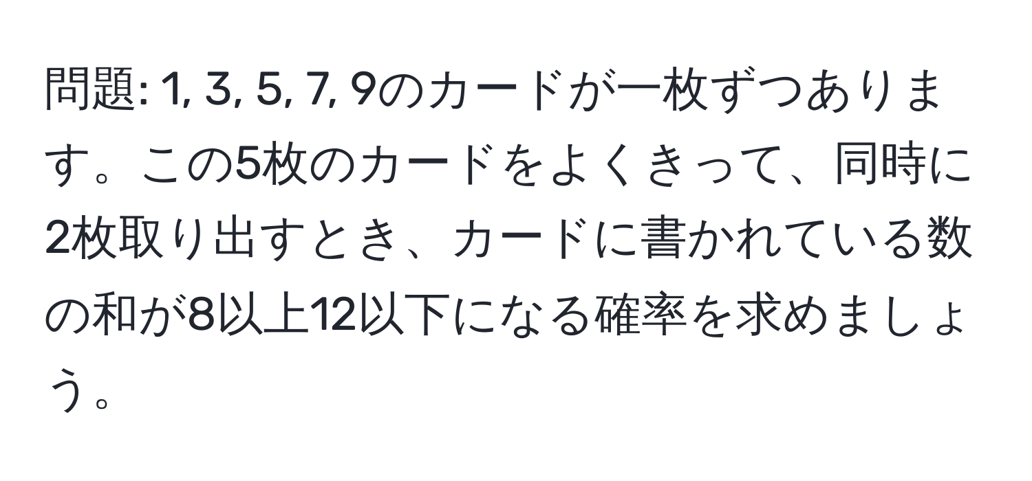 問題: 1, 3, 5, 7, 9のカードが一枚ずつあります。この5枚のカードをよくきって、同時に2枚取り出すとき、カードに書かれている数の和が8以上12以下になる確率を求めましょう。