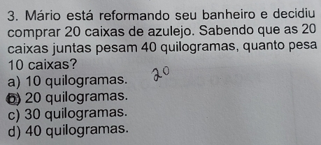 Mário está reformando seu banheiro e decidiu
comprar 20 caixas de azulejo. Sabendo que as 20
caixas juntas pesam 40 quilogramas, quanto pesa
10 caixas?
a) 10 quilogramas.
6) 20 quilogramas.
c) 30 quilogramas.
d) 40 quilogramas.