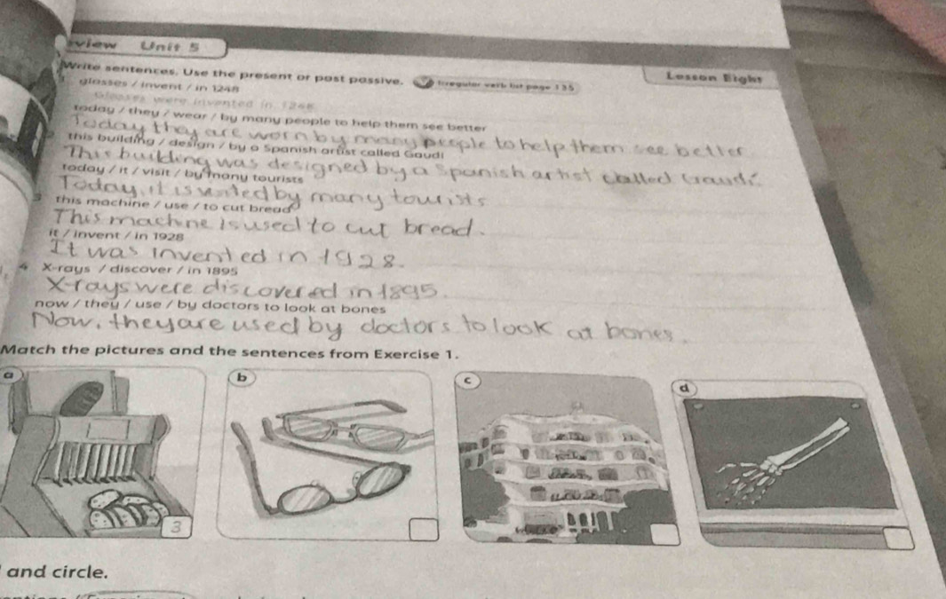 view Unit 5 
Lesson Eigh= 
Write sentences. Use the present or post passive. trregutor verb lst page 135 
glasses / invent / in 1248
Sleases were invented in 1268
today / they / wear / by many people to help them see better 
this building / design / by a Spanish arrst called Gaudi 
today / it / visit / by many tourists 
this machine / use / to cut bread 
1 a 
it / invent / in 1928
4 X -rays / discover / in 1895
now / they / use / by doctors to look at bones 
Match the pictures and the sentences from Exercise 1. 
a 
and circle.