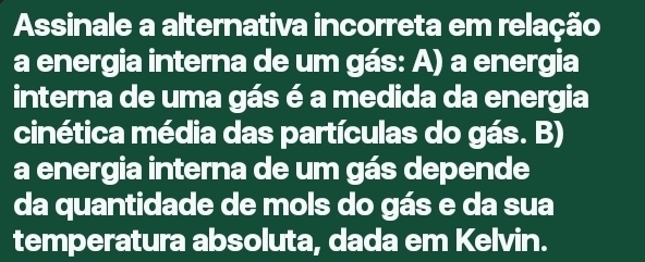 Assinale a alternativa incorreta em relação
a energia interna de um gás: A) a energia
interna de uma gás é a medida da energia
cinética média das partículas do gás. B)
a energia interna de um gás depende
da quantidade de mols do gás e da sua
temperatura absoluta, dada em Kelvin.