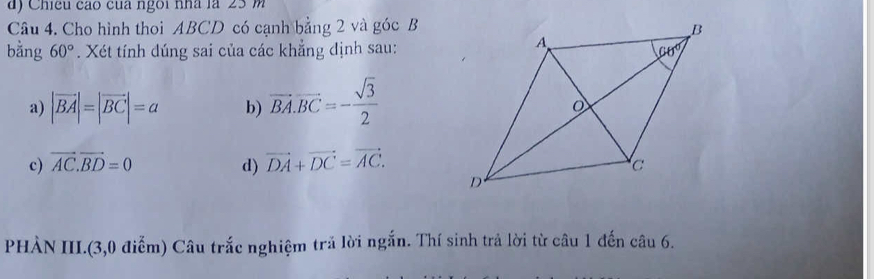 Chieu cáo của ngoi nhà là 23 m
Câu 4. Cho hình thoi ABCD có cạnh bằng 2 và góc B
bằng 60°. Xét tính dúng sai của các khẳng định sau:
a) |vector BA|=|vector BC|=a b) vector BA.vector BC=- sqrt(3)/2 
c) vector AC.vector BD=0 d) vector DA+vector DC=vector AC.
PHẢN III.(3,0 điễm) Câu trắc nghiệm trả lời ngắn. Thí sinh trả lời từ câu 1 đến câu 6.