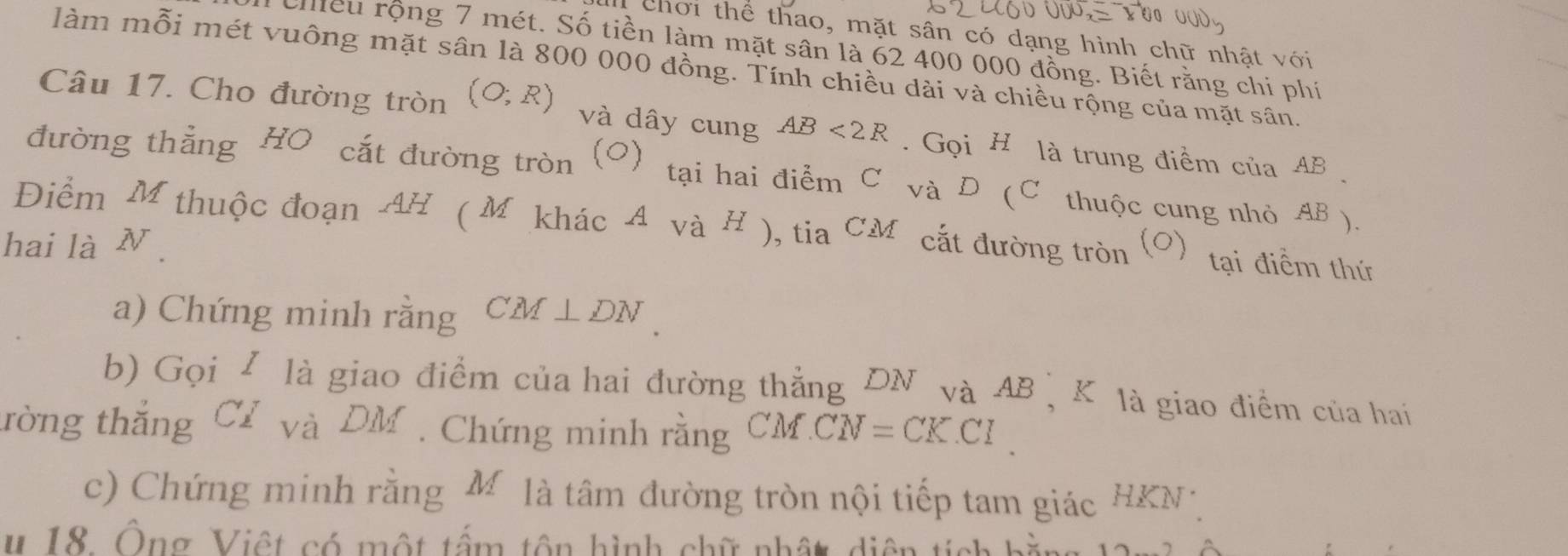 1 00 0 
chơi thể thao, mặt sân có dạng hình chữ nhật với 
chều rộng 7 mét. Số tiền làm mặt sân là 62 400 000 đồng. Biết rằng chi phí 
làm mỗi mét vuông mặt sân là 800 000 đồng. Tính chiều dài và chiều rộng của mặt sân. 
Câu 17. Cho đường tròn (O;R) và dây cung AB<2R</tex> . Gọi H là trung điểm của AB
đường thẳng HO cắt đường tròn (O) tại hai điểm C và D (C thuộc cung nhỏ AB ). 
Điểm M thuộc đoạn AH ( M khác A và H ), tia CM cắt đường tròn 
hai là N . (0) tại điểm thứ 
a) Chứng minh rằng CM⊥ DN
b) Gọi / là giao điểm của hai đường thẳng DN và AB 、 K là giao điểm của hai 
tròng thắng Cỉ và DM. Chứng minh rằng CM CN=CKCl
c) Chứng minh rằng M là tâm đường tròn nội tiếp tam giác HKN
# 18. Ông Việt có một tấm tôn hình chữ nhật diện tích