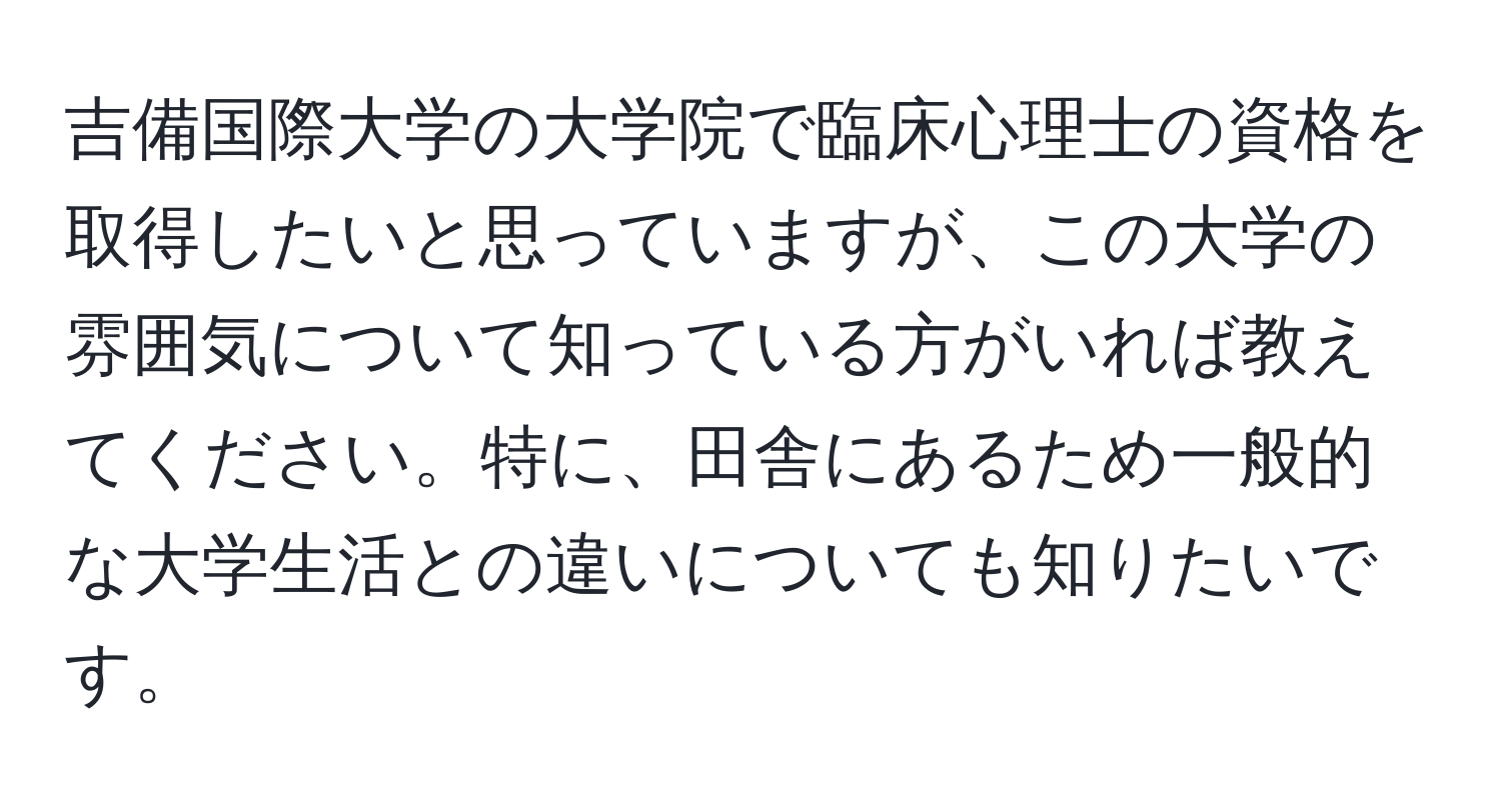 吉備国際大学の大学院で臨床心理士の資格を取得したいと思っていますが、この大学の雰囲気について知っている方がいれば教えてください。特に、田舎にあるため一般的な大学生活との違いについても知りたいです。