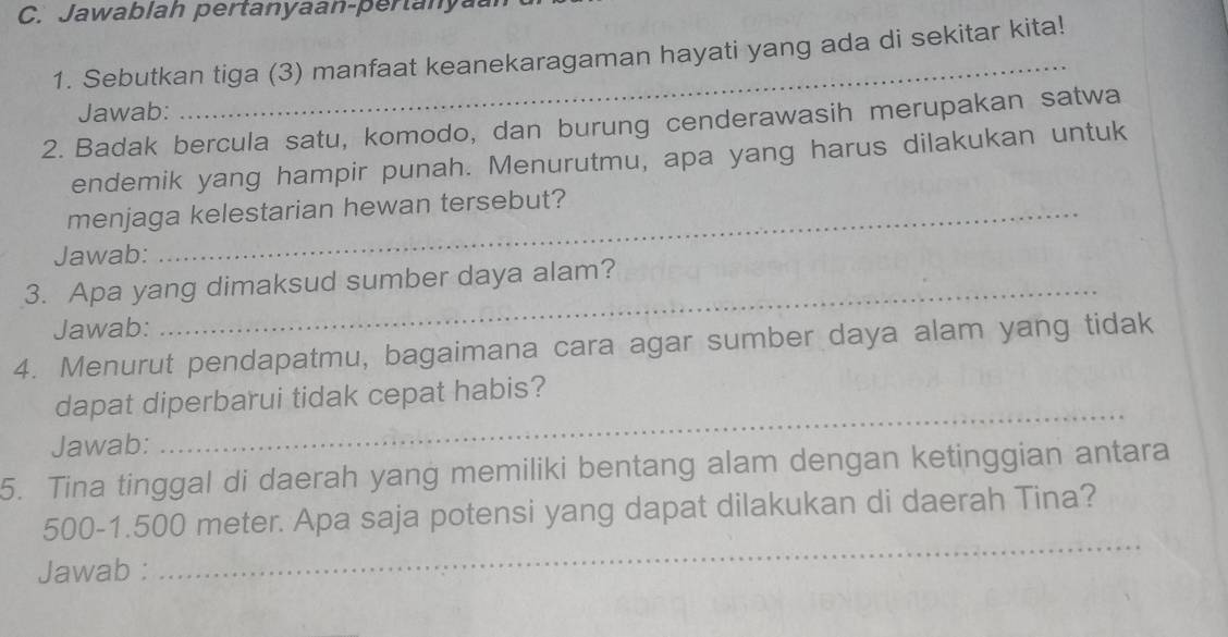 Jawablah pertanyaan-pertanya. 
1. Sebutkan tiga (3) manfaat keanekaragaman hayati yang ada di sekitar kita! 
Jawab: 
2. Badak bercula satu, komodo, dan burung cenderawasih merupakan satwa 
endemik yang hampir punah. Menurutmu, apa yang harus dilakukan untuk 
menjaga kelestarian hewan tersebut? 
Jawab: 
3. Apa yang dimaksud sumber daya alam? 
Jawab: 
4. Menurut pendapatmu, bagaimana cara agar sumber daya alam yang tidak 
_ 
dapat diperbarui tidak cepat habis? 
Jawab: 
5. Tina tinggal di daerah yang memiliki bentang alam dengan ketinggian antara 
_
500-1.500 meter. Apa saja potensi yang dapat dilakukan di daerah Tina? 
Jawab :