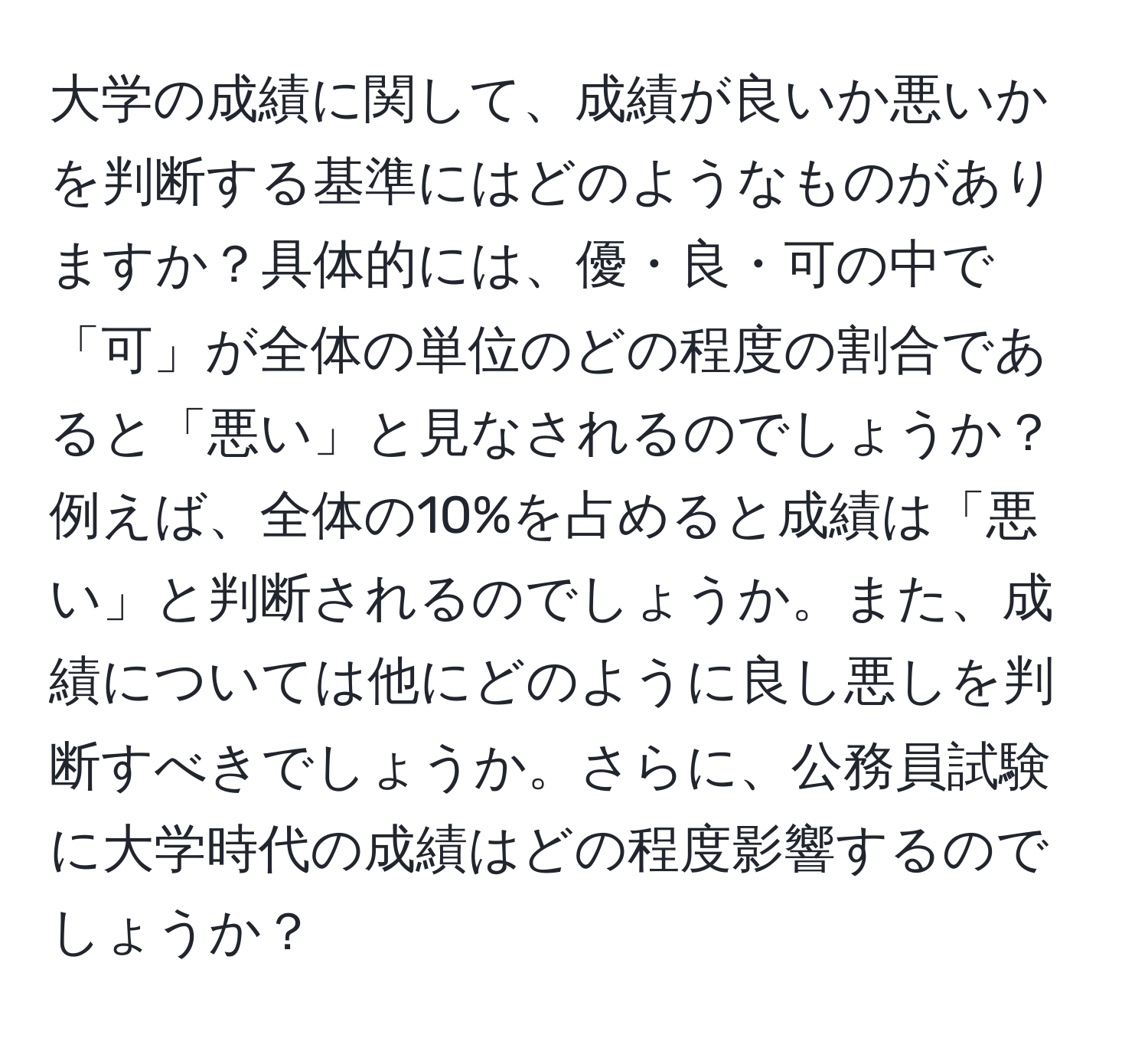 大学の成績に関して、成績が良いか悪いかを判断する基準にはどのようなものがありますか？具体的には、優・良・可の中で「可」が全体の単位のどの程度の割合であると「悪い」と見なされるのでしょうか？例えば、全体の10%を占めると成績は「悪い」と判断されるのでしょうか。また、成績については他にどのように良し悪しを判断すべきでしょうか。さらに、公務員試験に大学時代の成績はどの程度影響するのでしょうか？