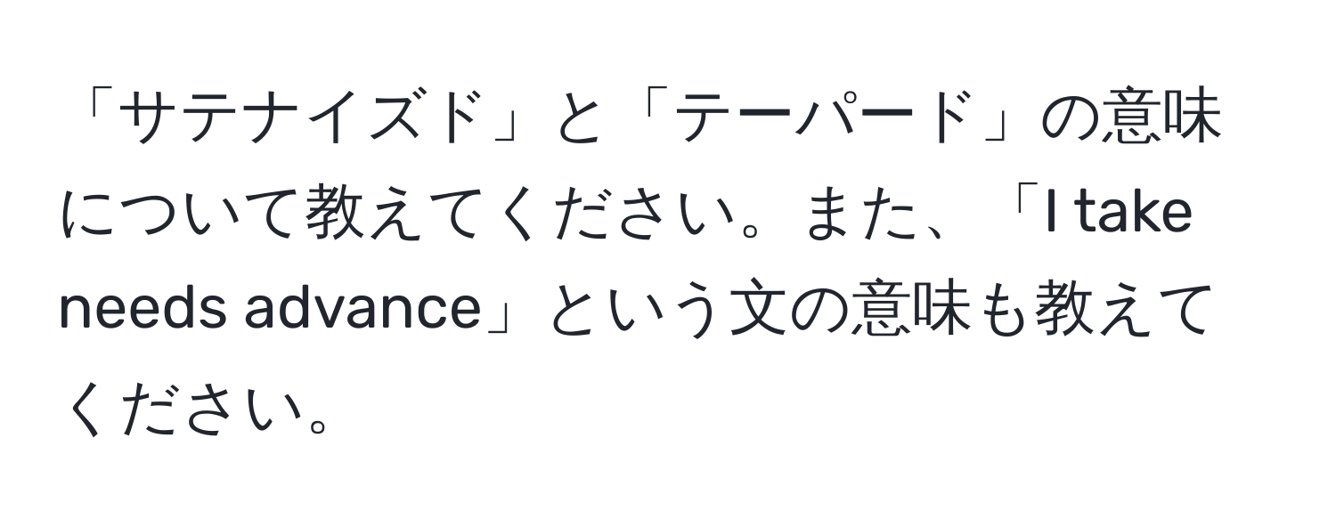 「サテナイズド」と「テーパード」の意味について教えてください。また、「I take needs advance」という文の意味も教えてください。