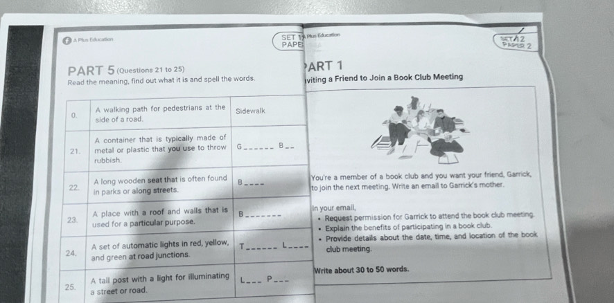 A Plus Education 
SET TA Plus Education 
sT12 
PAPE: 
PAPER 2 
PART 5 (Questions 21 to 25) ART 1 
Read the meaning, find out what it is and spell the words. viting a Friend to Join a Book Club Meeting 
A walking path for pedestrians at the Sidewalk 
0. side of a road. 
A container that is typically made of 
21. metal or plastic that you use to throw G_ B__ 
rubbish. 
A long wooden seat that is often found B You're a member of a book club and you want your friend, Garrick, 
22. in parks or along streets. _to join the next meeting. Write an email to Garrick's mother. 
A place with a roof and walls that is B in your email, 
23. used for a particular purpose. _Request permission for Garrick to attend the book club meeting. 
Explain the benefits of participating in a book club. 
A set of automatic lights in red, yellow, T_ L_ club meeting. Provide details about the date, time, and location of the book 
24. and green at road junctions. 
A tail post with a light for illuminating L_ P _Write about 30 to 50 words. 
25. 
a street or road.