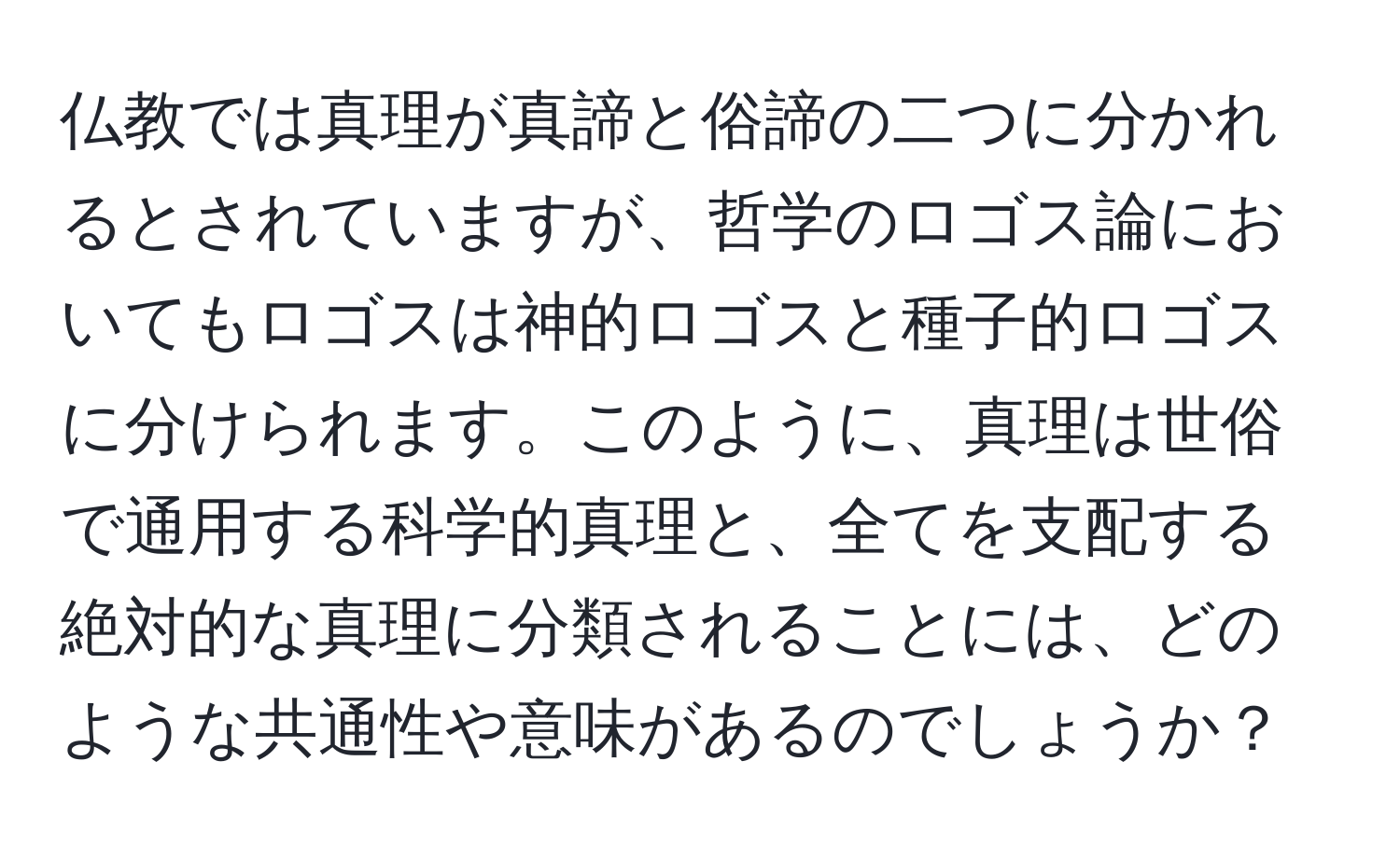 仏教では真理が真諦と俗諦の二つに分かれるとされていますが、哲学のロゴス論においてもロゴスは神的ロゴスと種子的ロゴスに分けられます。このように、真理は世俗で通用する科学的真理と、全てを支配する絶対的な真理に分類されることには、どのような共通性や意味があるのでしょうか？