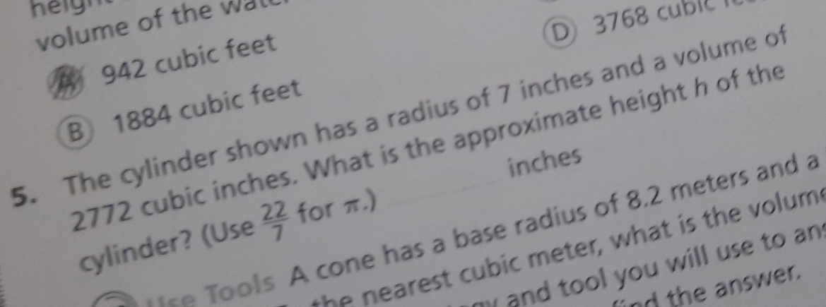 heigm
D 3768 cublc
volume of the wal
A 942 cubic feet
B 1884 cubic feet
5. The cylinder shown has a radius of 7 inches and a volume of
2772 cubic inches. What is the approximate height h of the
inches
cylinder? (Use  22/7  for π.)
*= Tools A cone has a base radius of 8.2 meters and a
t e st cu bic m e ter, what is the volum 
my and tool you will use to an 
nd the answer.