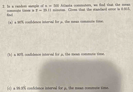 In a random sample of n=500 Atlanta commuters, we find that the mean 
commute times is x=29.11 minutes. Given that the standard error is 0.915, 
find 
(a) a 90% confidence interval for μ, the mean commute time. 
(b) a 80% confidence interval for μ, the mean commute time. 
(c) a 99.9% confidence interval for μ, the mean commute time.