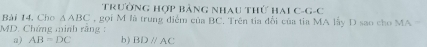 TRườnG Hợp bảng Nhau thứ Hai C-G-C 
Bài 14, Cho △ ABC , gọi M là trung điểm của BC. Trên tia đổi của tỉa MA lấy D sao cho MA = 
MD. Chứng minh rãng : b ) BDparallel AC
a) AB=DC