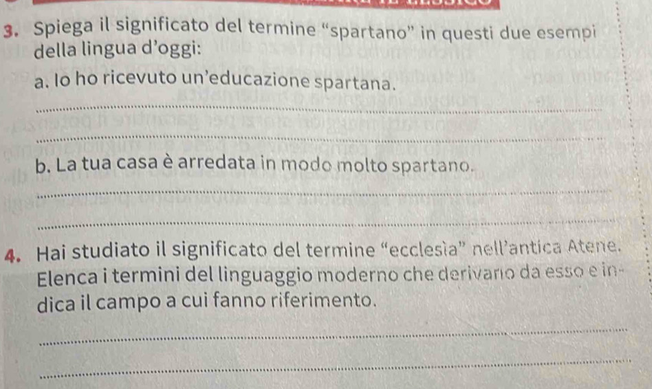 Spiega il significato del termine “spartano” in questi due esempi 
della lingua d’oggi: 
a. Io ho ricevuto un’educazione spartana. 
_ 
_ 
b. La tua casa è arredata in modo molto spartano. 
_ 
_ 
4. Hai studiato il significato del termine “ecclesía” nell’antica Atene. 
Elenca i termini del linguaggio moderno che derivano da esso e in- 
dica il campo a cui fanno riferimento. 
_ 
_