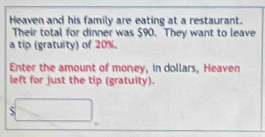 Heaven and his family are eating at a restaurant. 
Their total for dinner was $90. They want to leave 
a tip (gratuity) of 20%. 
Enter the amount of money, in dollars, Heaven 
left for just the tip (gratuity).
$□