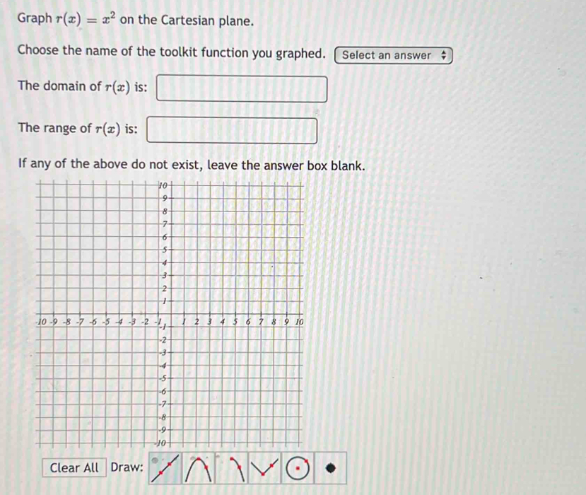 Graph r(x)=x^2 on the Cartesian plane. 
Choose the name of the toolkit function you graphed. Select an answer 
The domain of r(x) is: □ 
The range of r(x) is: □ 
If any of the above do not exist, leave the answer box blank. 
Clear All Draw: