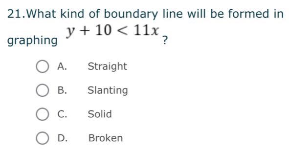 What kind of boundary line will be formed in
graphing y+10<11x</tex> 
?
A. Straight
B. Slanting
C. Solid
D. Broken