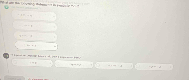 What are the following statements in symbolic form?
Thie can ect option was
-pRightarrow -q
sim qRightarrow -p B
qLeftrightarrow sim p
sim qLeftrightarrow sim p D
e "If a panther does not have a tail, then a dog cannot bark."
pRightarrow q
sim qRightarrow sim p
p cos -q C pRightarrow -q
Submit strp