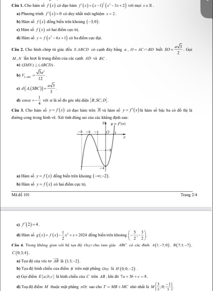 Cho hàm số f(x) có đạo hàm f'(x)=(x-1)^2(x^2-3x+2) với mọi x∈ R.
a) Phương trình f'(x)=0 có duy nhất một nghiệm x=2.
b) Hàm số f(x) đồng biến trên khoảng (-3;0).
c) Hàm số f(x) có hai điểm cực trị.
d) Hàm số y=f(x^2-6x+1) có ba điểm cực đại.
Câu 2. Cho hình chóp tứ giác đều S.ABCD có cạnh đáy bằng a, O=AC∩ BD biết SO= asqrt(3)/2 . Gọi
M , N lần lượt là trung điểm của các cạnh AD và BC .
a) (SMN)⊥ (ABCD).
b) V_S.ABC= sqrt(3)a^3/12 .
c) d(A,(SBC))= asqrt(3)/3 .
d) cos alpha =- 1/4  với á là số đo góc nhị diện [B;SC;D].
Câu 3. Cho hàm số y=f(x) có đạo hàm trên R và hàm số y=f'(x) là hàm số bậc ba có đồ thị là
1:3
đường cong trong hình v ệ. Xét tính đúng sai của các khẳng định sau:
a) Hàm số y=f(x) đồng biến trên khoảng (-∈fty ;-2).
b) Hàm số y=f(x) có hai điểm cực trị.
Mã đề 101 Trang 2/4
c) f'(2)=4.
d) Hàm số g(x)=f(x)- 1/2 x^2+x+2024 đồng biến trên khoảng (- 5/2 ;- 3/2 ).
Câu 4. Trong không gian với hệ tọa độ Oxyz cho tam giác ABC có các đinh A(1;-2;0),B(2;1;-2),
C(0;3;4).
a) Tọa độ của véc tơ overline AB là (1;3;-2).
b) Tọa độ hình chiếu của điểm B trên mặt phẳng Oxy là H(0;0;-2).
c) Gọi điểm E(a;b;c) là hình chiếu của C trên AB , khi đó 7a+3b+c=8.
d) Toạ độ điểm M thuộc mặt phẳng xOz sao cho T=MB+MC nhỏ nhất là M( 3/2 ;0; (-1)/2 ).