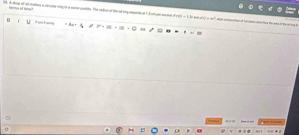 terms of time? 
elena 
Green 
20. A drop of oil makes a circular ring in a water puddle. The radius of the oil ring expands at 1.5 cm per second. ifr(t)=1.5t and a(r)=π r^2 , what composition of functions describes the area of the oil ring in 
At clunger i 
B Font Family I 
Previous 20 of 20 Save & exit Duet of areears 
Dec 5 12.37 a