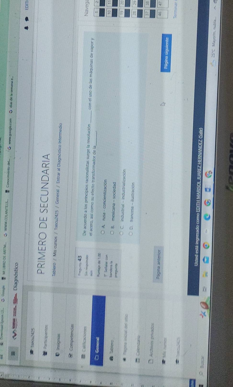 Download Epson 13L. Google MI LBRO DE ARTM.. WWW COLANITELS Conocmento del www.google.com
días de la semaña e..
Diagnóstico
EDITH
1seoa2425
PRIMERO DE SECUNDARIA
Participantes
Tabliero / Mis cursos / 1secu2425 / General / Entrar al Diagnóstico Intermedio
Insignías
Competencias
Fregunta 43 Navega
De acuerdo a los principios racionalistas surge la revolución _con el uso de las máquinas de vapor y
Caificaciones Sn respunde el acero, así como su efecto transformador de la_
B 
Generall Purtaje de 1.00
7
A. rusa - concientización
* Sefalar con
Zablero
1
bandera la B. mexicana- sociedad
pregumta 20
C. industrial - industrialización
Papra incal del sito D. francesa - iustración
23
Calendarío
8
Accítivos prívados
Página anterior
7
Ns cunses
Página siguiente
T 5
Usted está in esado como EDITH MARISO NDEZ (Salir
Busse'
25 Mayorm, nubla...