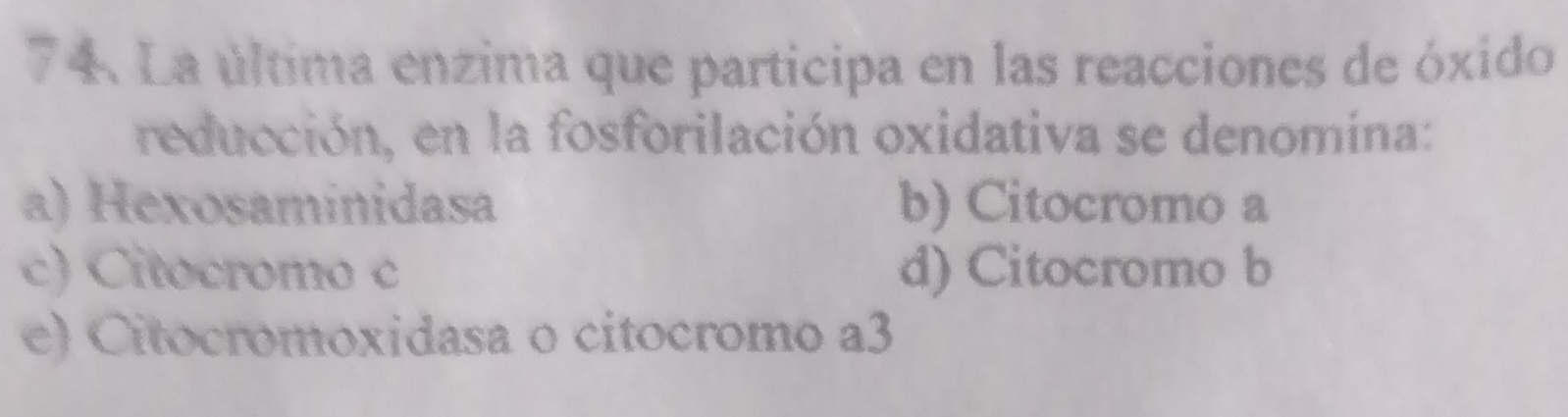 La última enzima que participa en las reacciones de óxido
reducción, en la fosforilación oxidativa se denomina:
a) Hexosaminidasa b) Citocromo a
c) Citocromo c d) Citocromo b
e) Citocromoxidasa o citocromo a3