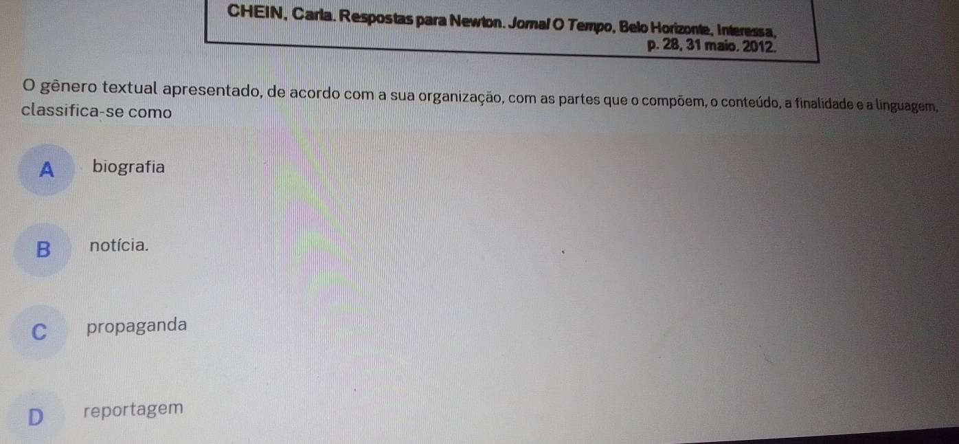 CHEIN, Carla. Respostas para Newton. Jornal O Tempo, Belo Horizonte, Interessa,
p. 28, 31 maio. 2012.
O gênero textual apresentado, de acordo com a sua organização, com as partes que o compõem, o conteúdo, a finalidade e a linguagem,
classifica-se como
A biografia
B notícia.
C propaganda
D reportagem