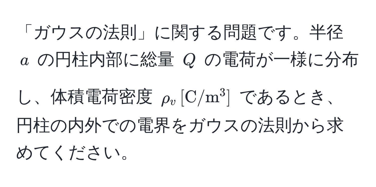 「ガウスの法則」に関する問題です。半径 $a$ の円柱内部に総量 $Q$ の電荷が一様に分布し、体積電荷密度 $rho_v , [mathrmC/m^3]$ であるとき、円柱の内外での電界をガウスの法則から求めてください。