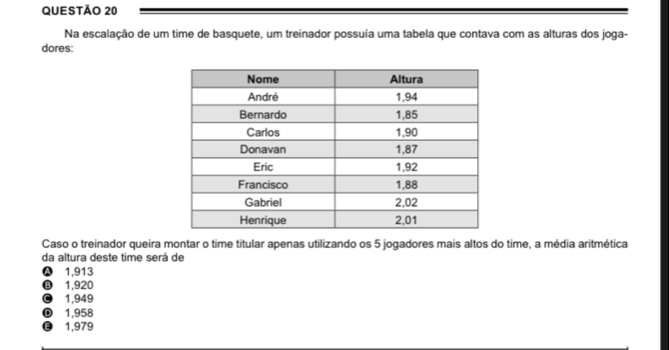 Na escalação de um time de basquete, um treinador possuía uma tabela que contava com as alturas dos joga-
dores:
Caso o treinador queira montar o time titular apenas utilizando os 5 jogadores mais altos do time, a média aritmética
da altura deste time será de
Ⓐ 1,913
⑬ 1,920
© 1,949
1,958
€ 1,979