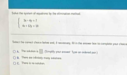 Solve the system of equations by the elimination method.
beginarrayl 3x-4y=7 4x+12y=18endarray.
Select the correct choice below and, if necessary, fill in the answer box to complete your choice
A. The solution is □ (Simplify your answer Type an ordered pair.)
B. There are infinitely many solutions
C. There is no solution.