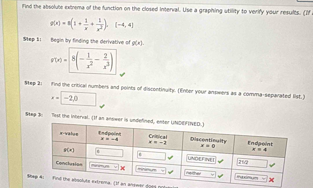 Find the absolute extrema of the function on the closed interval. Use a graphing utility to verify your results. (If
g(x)=8(1+ 1/x + 1/x^2 ),[-4,4]
Step 1: Begin by finding the derivative of g(x).
g'(x)=8(- 1/x^2 - 2/x^3 )
Step 2: Find the critical numbers and points of discontinuity. (Enter your answers as a comma-separated list.)
x=□ -2,0
Step 3: Test the interval. (If an ans
Sanswer does noh