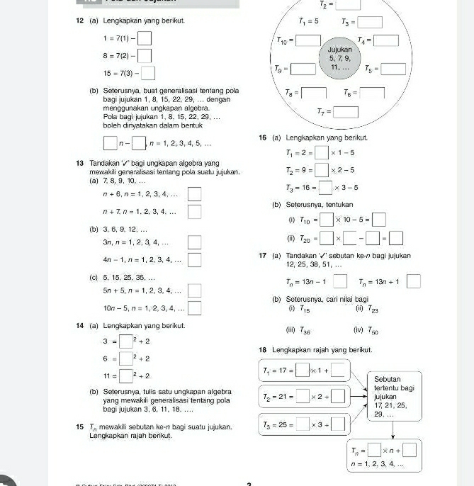 T_2=□
12 (a) Lengkapkan yang berikut.
1=7(1)-□
8=7(2)-□
15=7(3)-□
(b) Seterusnya, buat generalisasi tentang pola
bagi jujukan 1, 8, 15, 22, 29, ... dengan
menggunakan ungkapan algebra.
Pola baqi jujukan 1, 8, 15, 22, 29, ...
boleh dinyatakan dalam bentuk
□ n-□ ,n=1,2,3,4,5,...
T_1=2=□ * 1-5
13 Tandakan √ bagi ungkapan algebra yang T_2=9=□ * 2-5
mewakili generalisasi tentang pola suatu jujukan.
(a) 7, 8, 9, 10, .. .
n+6,n=1,2,3,4,...□
T_3=16=□ * 3-5
n+7,n=1,2,3,4,...□ (b) Seterusnya, tentukan
(i) T_10=□ * 10-5=□
(b) 3. 6, 9, 12, …
3n,n=1,2,3,4,...□
(ii) T_20=□ * □ -□ =□
4n-1,n=1,2,3,4,...□ 17 (a) Tandakan '√' sebutan ke-n bagi jujukan
12, 25, 38, 51, ...
(c) 5.15. 25. 35, ...
T_n=13n-1□ T_n=13n+1^ □
5n+5,n=1,2,3,4,...□ (b) Seterusnya, cari nilai bagi (ii) T_23
10n-5,n=1,2,3,4,...□
(i) T_15
14 (a) Lengkapkan yang berikut. (iii) T_36 (iv) T_50
3=□^2+2
18 Lengkapkan rajah yang berikut.
6=□^2+2
11=□^2+2
T_1=17=□ * 1+□ Sebutan
(b) Selerusnya, tulis satu ungkapan algebra T_2=21=□ * 2+□ jujukan tertentu bagi
yang mewakili generalisasi tentang pola
bagi jujukan 3, 6, 11, 18. ….. 17 21, 25,
29. ...
15 T_n mewakili sebutan ke-n bagi suatu jujukan. T_3=25=□ * 3+□
Lengkapkan rajah berikut.
T_n=□ * n+□
n=1,2,3,4,...