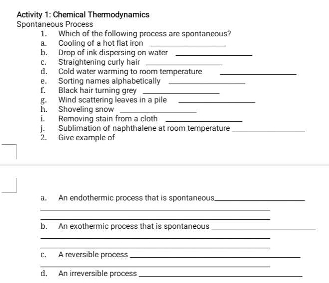 Activity 1: Chemical Thermodynamics 
Spontaneous Process 
1. Which of the following process are spontaneous? 
a. Cooling of a hot flat iron_ 
b. Drop of ink dispersing on water_ 
c. Straightening curly hair_ 
d. Cold water warming to room temperature_ 
e. Sorting names alphabetically_ 
f. Black hair turning grey_ 
g. Wind scattering leaves in a pile_ 
h. Shoveling snow_ 
i. Removing stain from a cloth_ 
j. Sublimation of naphthalene at room temperature_ 
2. Give example of 
a. An endothermic process that is spontaneous_ 
_ 
_ 
b. An exothermic process that is spontaneous_ 
_ 
_ 
c. A reversible process_ 
_ 
d. An irreversible process_