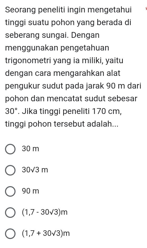 Seorang peneliti ingin mengetahui
tinggi suatu pohon yang berada di
seberang sungai. Dengan
menggunakan pengetahuan
trigonometri yang ia miliki, yaitu
dengan cara mengarahkan alat
pengukur sudut pada jarak 90 m dari
pohon dan mencatat sudut sebesar
30°. Jika tinggi peneliti 170 cm,
tinggi pohon tersebut adalah...
30 m
30sqrt(3)m
90 m
(1,7-30sqrt(3))m
(1,7+30sqrt(3))m