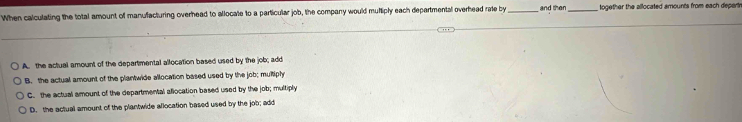 When calculating the total amount of manufacturing overhead to allocate to a particular job, the company would multiply each departmental overhead rate by _and then_ together the allocated amounts from each departr
A. the actual amount of the departmental allocation based used by the job; add
B. the actual amount of the plantwide allocation based used by the job; multiply
C. the actual amount of the departmental allocation based used by the job; multiply
D. the actual amount of the plantwide allocation based used by the job; add