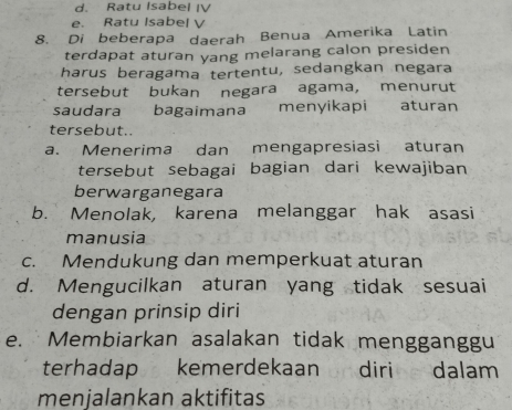 d. Ratu Isabel IV
e. Ratu Isabel V
8. Di beberapa daerah Benua Amerika Latin
terdapat aturan yang melarang calon presiden
harus beragama tertentu, sedangkan negara
tersebut bukan negara agama, menurut
saudara bagaimana menyikapi aturan
tersebut..
a. Menerima dan mengapresiasi aturan
tersebut sebagai bagian dari kewajiban
berwarganegara
b. Menolak, karena melanggar hak asasi
manusia
c. Mendukung dan memperkuat aturan
d. Mengucilkan aturan yang tidak sesuai
dengan prinsip diri
e. Membiarkan asalakan tidak mengganggu
terhadap kemerdekaan diri dalam
menjalankan aktifitas