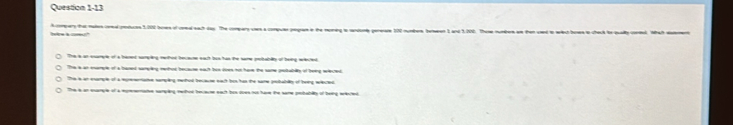 A compary that malkes coreal produces 5,002 boses of cereal each day. The company uses a compurer program in the morming to randomy generare 1020 numbers benween 1, and 5,002. Those numbers are then used to
below a comest"
The is an esample of a baned samping methou because each bus has the same proitabilty of being selected.
The 's an example of a baned samping methed because each bun does not have the same protbability of beeg slected.
This is an esample of a represenative samplng, merhod because eacht bus has the same probabilly of being wiected.
This is an example of a rpresenative samping merthod because each bus does not have the same protabilty of being wlected.