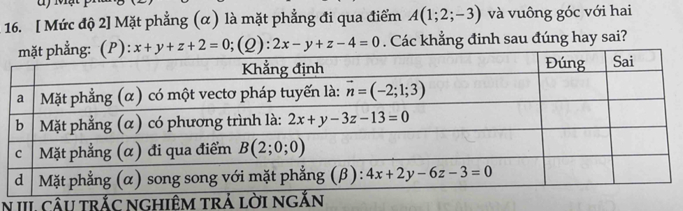 [ Mức độ 2] Mặt phẳng (α) là mặt phẳng đi qua điểm A(1;2;-3) và vuông góc với hai
x+y+z+2=0;;(Q): 2x-y+z-4=0. Các khẳng đinh sau đúng hay sai?
N III. cÂU trắC