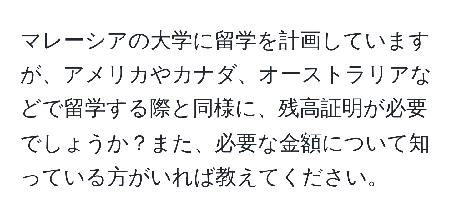 マレーシアの大学に留学を計画していますが、アメリカやカナダ、オーストラリアなどで留学する際と同様に、残高証明が必要でしょうか？また、必要な金額について知っている方がいれば教えてください。