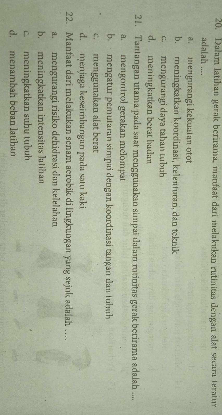 Dalam latihan gerak berirama, manfaat dari melakukan rutinitas dengan alat secara teratur
adalah ....
a. mengurangi kekuatan otot
b. meningkatkan koordinasi, kelenturan, dan teknik
c. mengurangi daya tahan tubuh
d. meningkatkan berat badan
21. Tantangan utama pada saat menggunakan simpai dalam rutinitas gerak berirama adalah ....
a. mengontrol gerakan melompat
b. mengatur pemutaran simpai dengan koordinasi tangan dan tubuh
c. menggunakan alat berat
d. menjaga keseimbangan pada satu kaki
22. Manfaat dari melakukan senam aerobik di lingkungan yang sejuk adalah …
a. mengurangi risiko dehidrasi dan kelelahan
b. meningkatkan intensitas latihan
c. meningkatkan suhu tubuh
d. menambah beban latihan