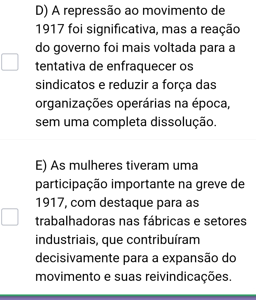 D) A repressão ao movimento de
1917 foi significativa, mas a reação
do governo foi mais voltada para a
tentativa de enfraquecer os
sindicatos e reduzir a força das
organizações operárias na época,
sem uma completa dissolução.
E) As mulheres tiveram uma
participação importante na greve de
1917, com destaque para as
trabalhadoras nas fábricas e setores
industriais, que contribuíram
decisivamente para a expansão do
movimento e suas reivindicações.