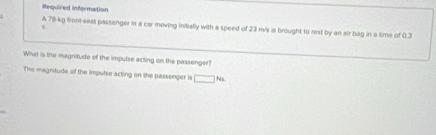 Required information 
A 78-kg front-seat passenger in a car moving initialy with a speed of 23 m/s is brought to rest by an air bag in a time of 0.3
B. 
What is the magnitude of the impulse acting on the passenger? 
The magnitude of the impulse acting on the passenger is □ Ns.