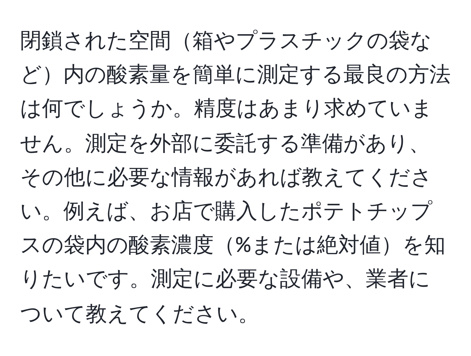閉鎖された空間箱やプラスチックの袋など内の酸素量を簡単に測定する最良の方法は何でしょうか。精度はあまり求めていません。測定を外部に委託する準備があり、その他に必要な情報があれば教えてください。例えば、お店で購入したポテトチップスの袋内の酸素濃度%または絶対値を知りたいです。測定に必要な設備や、業者について教えてください。