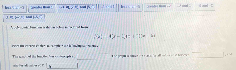 less than −1 greater than 1 (-1,0),(2,0) ), and (5,0) −1 and 2 less than -5 greater than -2 -2 and 1 −5 and −2
(1,0), (-2,0) , and (-5,0)
A polynomial function is shown below in factored form.
f(x)=4(x-1)(x+2)(x+5)
Place the correct choices to complete the following statements.
The graph of the function has x-intercepts at □. The graph is above the x-axis for all values of ② between □ , and
also for all values of æ □.