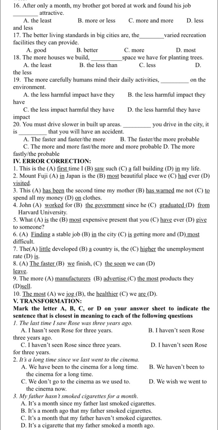After only a month, my brother got bored at work and found his job
_attractive.
A. the least B. more or less C. more and more D. less
and less
17. The better living standards in big cities are, the _varied recreation
facilities they can provide.
A. good B. better C. more D. most
18. The more houses we build, _space we have for planting trees.
A. the least B. the less than C. less D.
the less
19. The more carefully humans mind their daily activities, _on the
environment.
A. the less harmful impact have they B. the less harmful impact they
have
C. the less impact harmful they have D. the less harmful they have
impact
20. You must drive slower in built up areas. _you drive in the city, it
is_ that you will have an accident.
A. The faster and faster/the more B. The faster/the more probable
C. The more and more fast/the more and more probable D. The more
fastly/the probable
IV. ERROR CORRECTION:
1. This is the (A) first time I (B) saw such (C) a fall building (D) in my life.
2. Mount Fuji (A) in Japan is the (B) most beautiful place we (C) had ever (D)
visited.
3. This (A) has been the second time my mother (B) has warned me not (C) to
spend all my money (D) on clothes.
4. John (A) worked for (B) the government since he (C) graduated (D) from
Harvard University.
5. What (A) is the (B) most expensive present that you (C) have ever (D) give
to someone?
6. (A) Finding a stable job (B) in the city (C) is getting more and (D) most
difficult.
7. The(A) little developed (B) a country is, the (C) higher the unemployment
rate (D) is.
8. (A) The faster (B) we finish, (C) the soon we can (D)
leave.
9. The more (A) manufacturers (B) advertise (C) the most products they
(D)sell.
10. The most (A) we jog (B), the healthier (C) we are (D).
V. TRANSFORMATION:
Mark the letter A, B, C, or D on your answer sheet to indicate the
sentence that is closest in meaning to each of the following questions
1. The last time I saw Rose was three years ago.
A. I hasn’t seen Rose for three years. B. I haven’t seen Rose
three years ago.
C. I haven’t seen Rose since three years. D. I haven’t seen Rose
for three years.
2. It's a long time since we last went to the cinema.
A. We have been to the cinema for a long time. B. We haven’t been to
the cinema for a long time.
C. We don’t go to the cinema as we used to. D. We wish we went to
the cinema now.
3. My father hasn’t smoked cigarettes for a month.
A. It’s a month since my father last smoked cigarettes
B. It’s a month ago that my father smoked cigarettes.
C. It’s a month that my father haven’t smoked cigarettes.
D. It’s a cigarette that my father smoked a month ago.